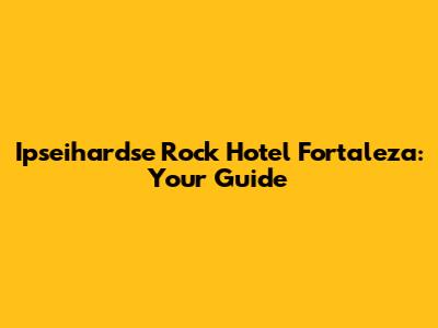 Ipseihardse Rock Hotel Fortaleza: Your Guide